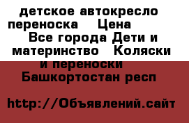 детское автокресло (переноска) › Цена ­ 1 500 - Все города Дети и материнство » Коляски и переноски   . Башкортостан респ.